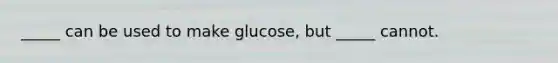 _____ can be used to make glucose, but _____ cannot.