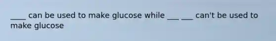 ____ can be used to make glucose while ___ ___ can't be used to make glucose