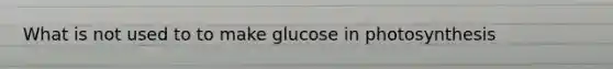 What is not used to to make glucose in photosynthesis