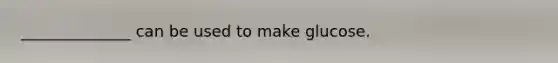 ______________ can be used to make glucose.