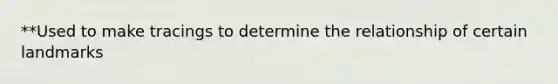 **Used to make tracings to determine the relationship of certain landmarks