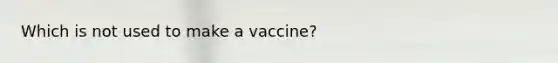 Which is not used to make a vaccine?