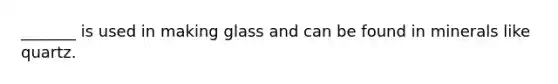 _______ is used in making glass and can be found in minerals like quartz.
