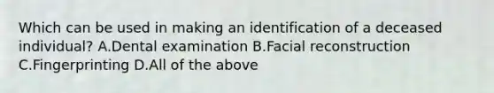 Which can be used in making an identification of a deceased​ individual? A.Dental examination B.Facial reconstruction C.Fingerprinting D.All of the above