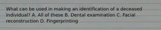 What can be used in making an identification of a deceased individual? A. All of these B. Dental examination C. Facial reconstruction D. Fingerprinting