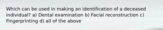 Which can be used in making an identification of a deceased individual? a) Dental examination b) Facial reconstruction c) Fingerprinting d) all of the above