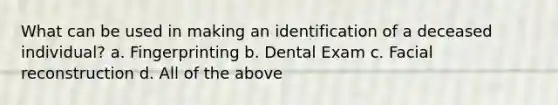 What can be used in making an identification of a deceased individual? a. Fingerprinting b. Dental Exam c. Facial reconstruction d. All of the above