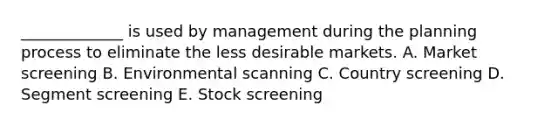 _____________ is used by management during the planning process to eliminate the less desirable markets. A. Market screening B. Environmental scanning C. Country screening D. Segment screening E. Stock screening