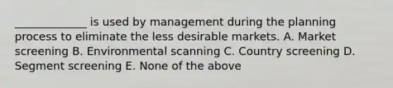 _____________ is used by management during the planning process to eliminate the less desirable markets. A. Market screening B. Environmental scanning C. Country screening D. Segment screening E. None of the above