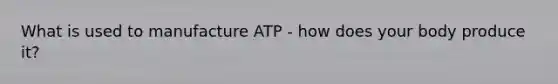 What is used to manufacture ATP - how does your body produce it?