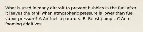 What is used in many aircraft to prevent bubbles in the fuel after it leaves the tank when atmospheric pressure is lower than fuel vapor pressure? A-Air fuel separators. B- Boost pumps. C-Anti-foaming additives.