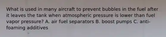 What is used in many aircraft to prevent bubbles in the fuel after it leaves the tank when atmospheric pressure is lower than fuel vapor pressure? A. air fuel separators B. boost pumps C. anti-foaming additives