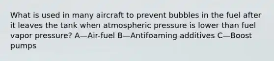 What is used in many aircraft to prevent bubbles in the fuel after it leaves the tank when atmospheric pressure is lower than fuel vapor pressure? A—Air-fuel B—Antifoaming additives C—Boost pumps