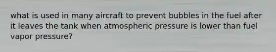 what is used in many aircraft to prevent bubbles in the fuel after it leaves the tank when atmospheric pressure is lower than fuel vapor pressure?