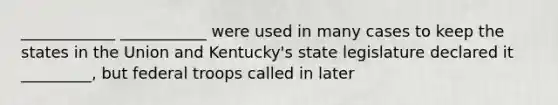 ____________ ___________ were used in many cases to keep the states in the Union and Kentucky's state legislature declared it _________, but federal troops called in later