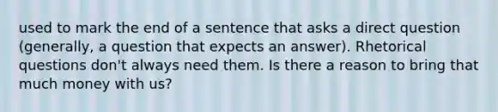 used to mark the end of a sentence that asks a direct question (generally, a question that expects an answer). Rhetorical questions don't always need them. Is there a reason to bring that much money with us?