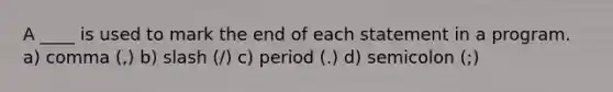 A ____ is used to mark the end of each statement in a program. a) comma (,) b) slash (/) c) period (.) d) semicolon (;)