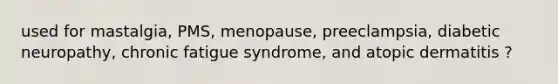 used for mastalgia, PMS, menopause, preeclampsia, diabetic neuropathy, chronic fatigue syndrome, and atopic dermatitis ?