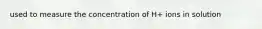 used to measure the concentration of H+ ions in solution