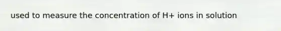 used to measure the concentration of H+ ions in solution