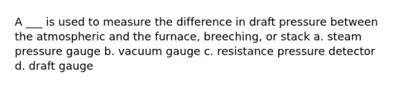 A ___ is used to measure the difference in draft pressure between the atmospheric and the furnace, breeching, or stack a. steam pressure gauge b. vacuum gauge c. resistance pressure detector d. draft gauge