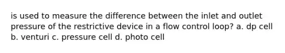 is used to measure the difference between the inlet and outlet pressure of the restrictive device in a flow control loop? a. dp cell b. venturi c. pressure cell d. photo cell