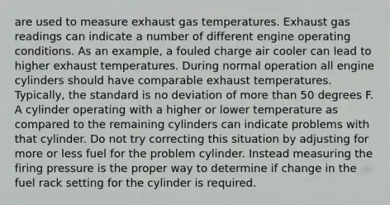 are used to measure exhaust gas temperatures. Exhaust gas readings can indicate a number of different engine operating conditions. As an example, a fouled charge air cooler can lead to higher exhaust temperatures. During normal operation all engine cylinders should have comparable exhaust temperatures. Typically, the standard is no deviation of more than 50 degrees F. A cylinder operating with a higher or lower temperature as compared to the remaining cylinders can indicate problems with that cylinder. Do not try correcting this situation by adjusting for more or less fuel for the problem cylinder. Instead measuring the firing pressure is the proper way to determine if change in the fuel rack setting for the cylinder is required.