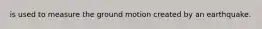 is used to measure the ground motion created by an earthquake.