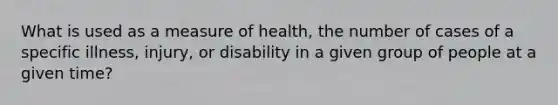 What is used as a measure of health, the number of cases of a specific illness, injury, or disability in a given group of people at a given time?