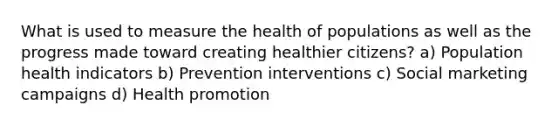 What is used to measure the health of populations as well as the progress made toward creating healthier citizens? a) Population health indicators b) Prevention interventions c) Social marketing campaigns d) Health promotion