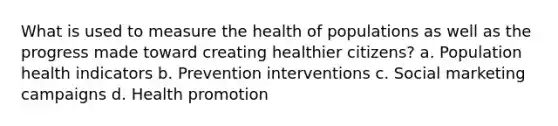 What is used to measure the health of populations as well as the progress made toward creating healthier citizens? a. Population health indicators b. Prevention interventions c. Social marketing campaigns d. Health promotion