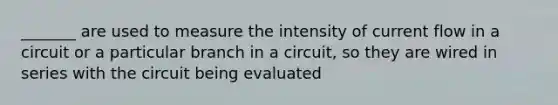 _______ are used to measure the intensity of current flow in a circuit or a particular branch in a circuit, so they are wired in series with the circuit being evaluated