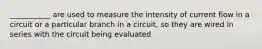 ___________ are used to measure the intensity of current flow in a circuit or a particular branch in a circuit, so they are wired in series with the circuit being evaluated