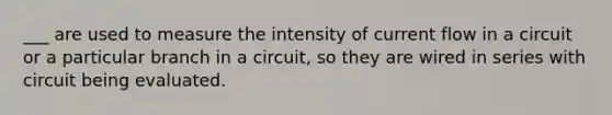 ___ are used to measure the intensity of current flow in a circuit or a particular branch in a circuit, so they are wired in series with circuit being evaluated.