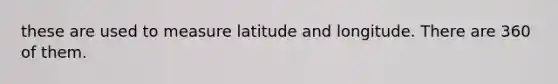 these are used to measure latitude and longitude. There are 360 of them.