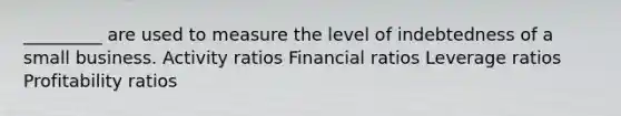 _________ are used to measure the level of indebtedness of a small business. Activity ratios Financial ratios Leverage ratios Profitability ratios