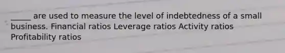 _____ are used to measure the level of indebtedness of a small business. Financial ratios Leverage ratios Activity ratios Profitability ratios