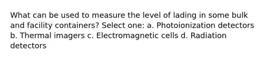 What can be used to measure the level of lading in some bulk and facility containers? Select one: a. Photoionization detectors b. Thermal imagers c. Electromagnetic cells d. Radiation detectors