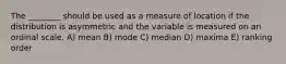 The ________ should be used as a measure of location if the distribution is asymmetric and the variable is measured on an ordinal scale. A) mean B) mode C) median D) maxima E) ranking order