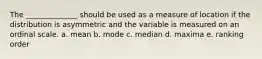 The ______________ should be used as a measure of location if the distribution is asymmetric and the variable is measured on an ordinal scale. a. mean b. mode c. median d. maxima e. ranking order