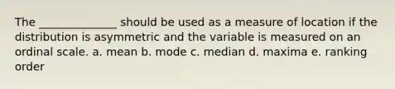 The ______________ should be used as a measure of location if the distribution is asymmetric and the variable is measured on an ordinal scale. a. mean b. mode c. median d. maxima e. ranking order