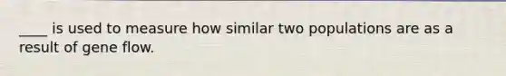 ____ is used to measure how similar two populations are as a result of gene flow.