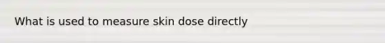 What is used to measure skin dose directly