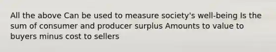 All the above Can be used to measure society's well-being Is the sum of consumer and producer surplus Amounts to value to buyers minus cost to sellers