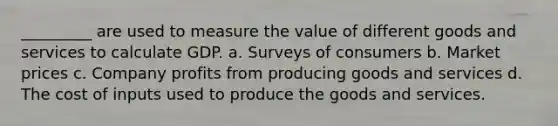 _________ are used to measure the value of different goods and services to calculate GDP. a. Surveys of consumers b. Market prices c. Company profits from producing goods and services d. The cost of inputs used to produce the goods and services.