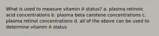 What is used to measure vitamin A status? a. plasma retinoic acid concentrations b. plasma beta carotene concentrations c. plasma retinol concentrations d. all of the above can be used to determine vitamin A status