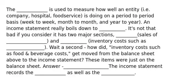 The _____________ is used to measure how well an entity (i.e. company, hospital, foodservice) is doing on a period to period basis (week to week, month to month, and year to year). An <a href='https://www.questionai.com/knowledge/kCPMsnOwdm-income-statement' class='anchor-knowledge'>income statement</a> really boils down to ___________. It's not that bad if you consider it has two major sections, _________(sales of _________________) and ___________ (inventory costs such as ________________). Wait a second - how did, "inventory costs such as food & beverage costs," get moved from the balance sheet above to the income statement? These items were just on the balance sheet. Answer -___________________The income statement records the _____________ as well as the ______________.