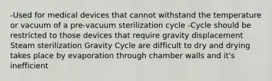 -Used for medical devices that cannot withstand the temperature or vacuum of a pre-vacuum sterilization cycle -Cycle should be restricted to those devices that require gravity displacement Steam sterilization Gravity Cycle are difficult to dry and drying takes place by evaporation through chamber walls and it's inefficient