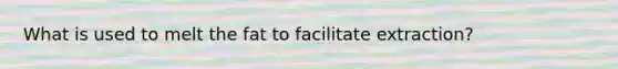 What is used to melt the fat to facilitate extraction?