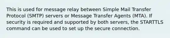 This is used for message relay between Simple Mail Transfer Protocol (SMTP) servers or Message Transfer Agents (MTA). If security is required and supported by both servers, the STARTTLS command can be used to set up the secure connection.